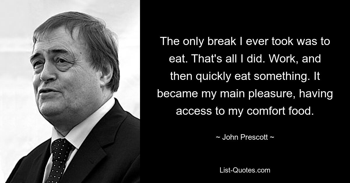 The only break I ever took was to eat. That's all I did. Work, and then quickly eat something. It became my main pleasure, having access to my comfort food. — © John Prescott