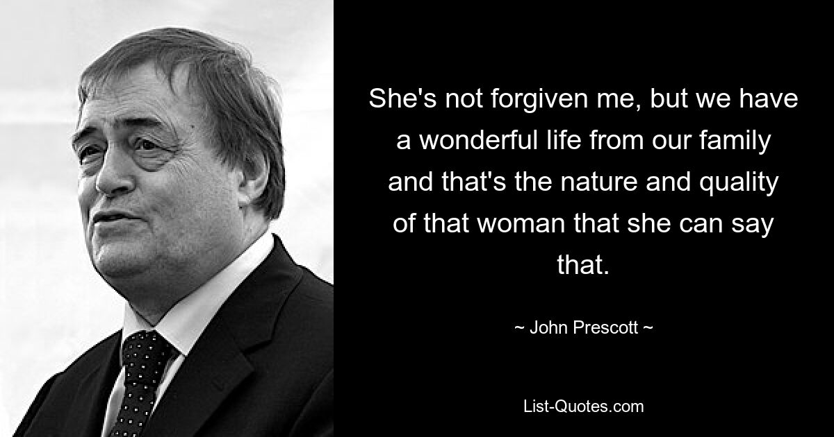 She's not forgiven me, but we have a wonderful life from our family and that's the nature and quality of that woman that she can say that. — © John Prescott