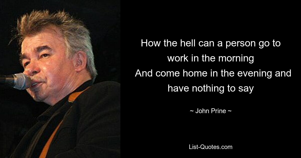 How the hell can a person go to work in the morning
  And come home in the evening and have nothing to say — © John Prine