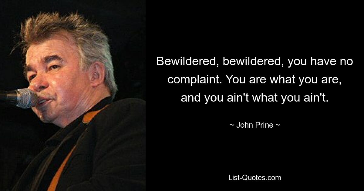 Bewildered, bewildered, you have no complaint. You are what you are, and you ain't what you ain't. — © John Prine