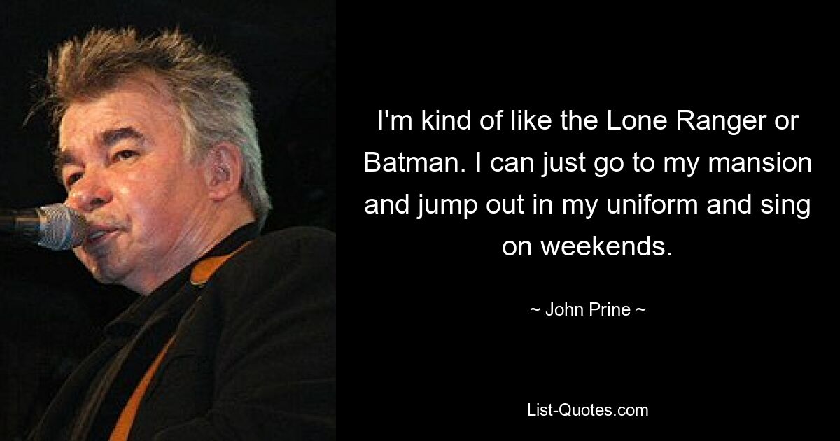 I'm kind of like the Lone Ranger or Batman. I can just go to my mansion and jump out in my uniform and sing on weekends. — © John Prine