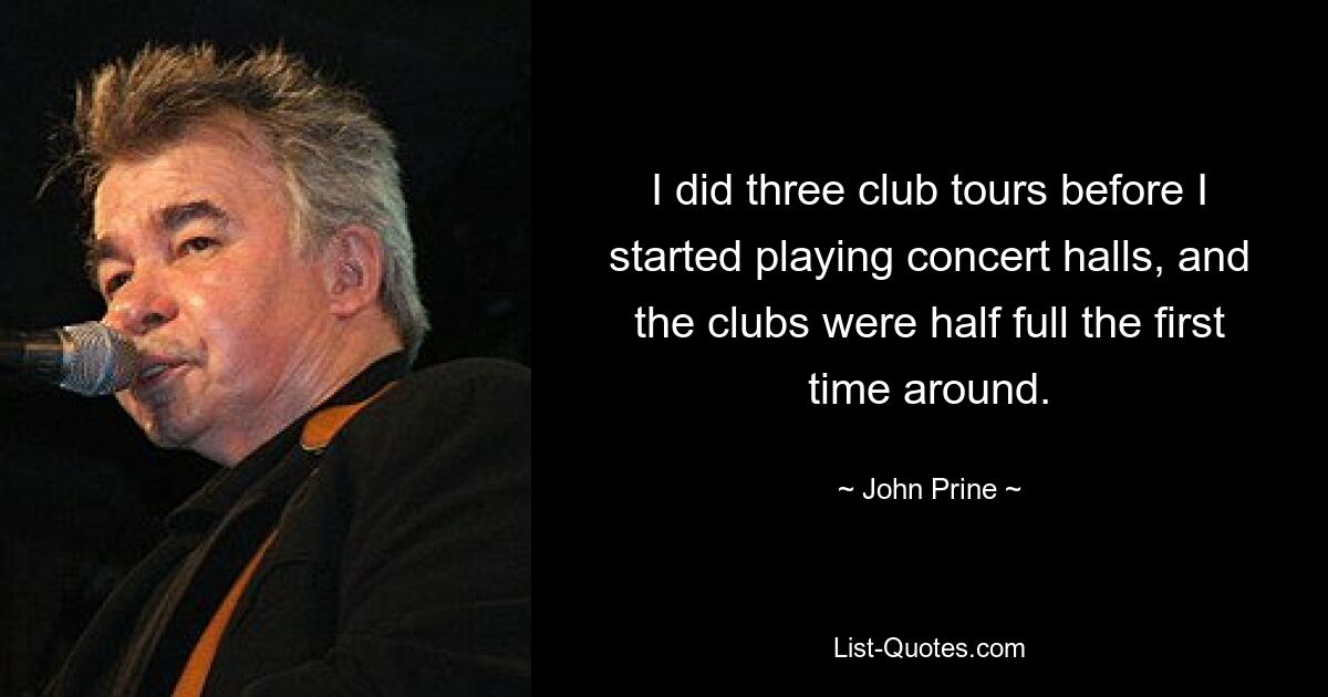 I did three club tours before I started playing concert halls, and the clubs were half full the first time around. — © John Prine