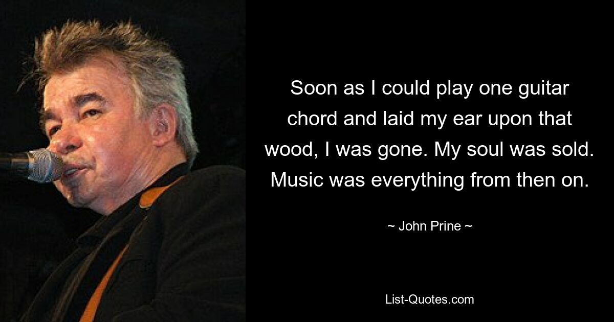 Soon as I could play one guitar chord and laid my ear upon that wood, I was gone. My soul was sold. Music was everything from then on. — © John Prine