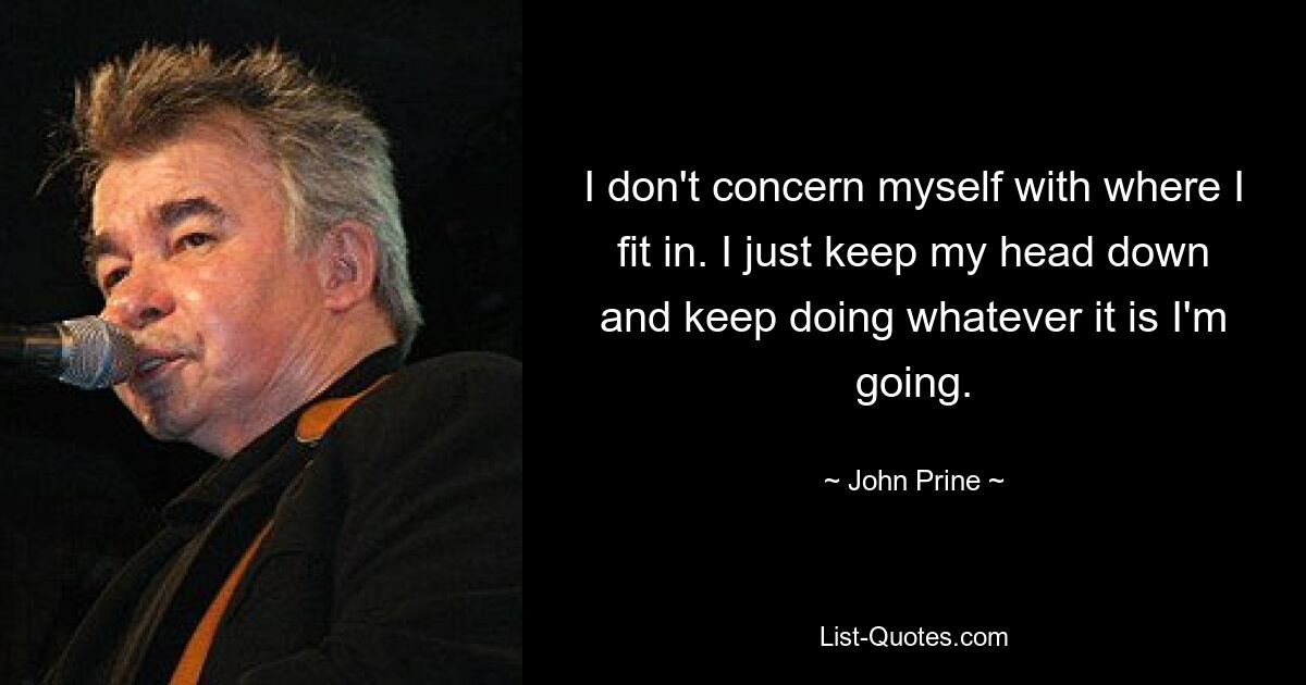 I don't concern myself with where I fit in. I just keep my head down and keep doing whatever it is I'm going. — © John Prine