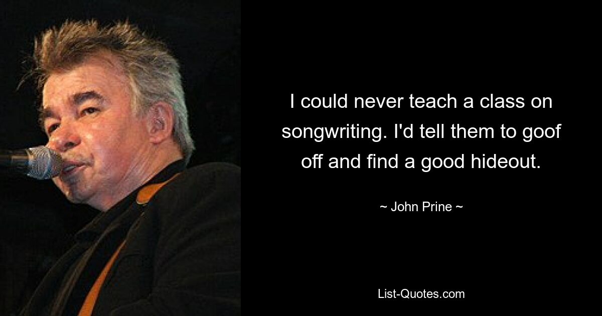 I could never teach a class on songwriting. I'd tell them to goof off and find a good hideout. — © John Prine