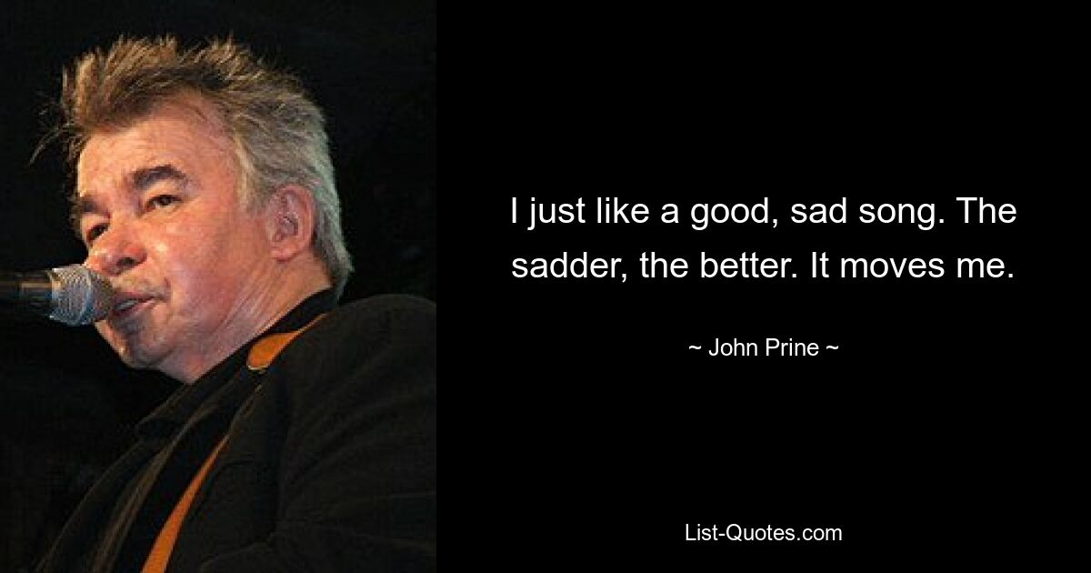 I just like a good, sad song. The sadder, the better. It moves me. — © John Prine