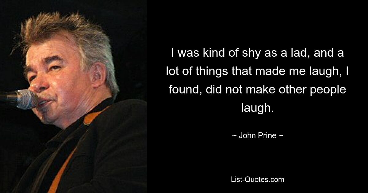 I was kind of shy as a lad, and a lot of things that made me laugh, I found, did not make other people laugh. — © John Prine