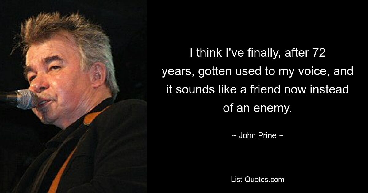 I think I've finally, after 72 years, gotten used to my voice, and it sounds like a friend now instead of an enemy. — © John Prine