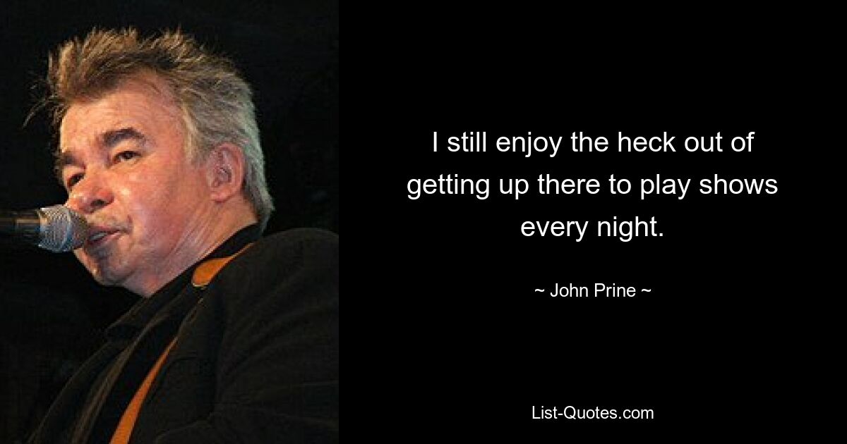 I still enjoy the heck out of getting up there to play shows every night. — © John Prine