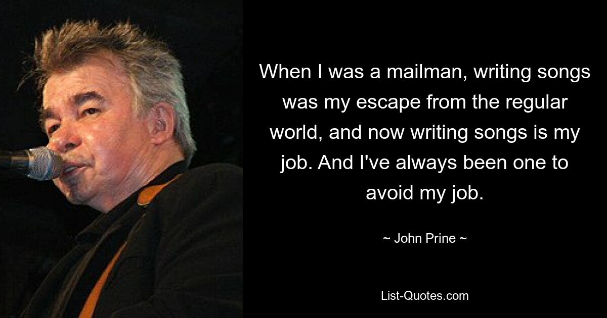 When I was a mailman, writing songs was my escape from the regular world, and now writing songs is my job. And I've always been one to avoid my job. — © John Prine