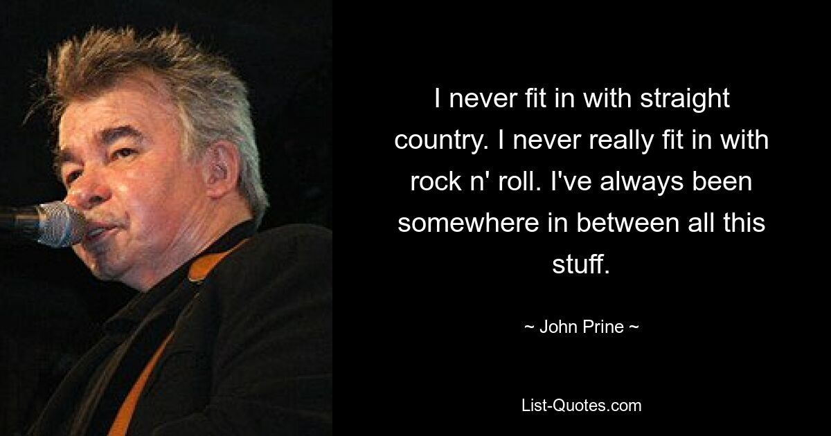 I never fit in with straight country. I never really fit in with rock n' roll. I've always been somewhere in between all this stuff. — © John Prine