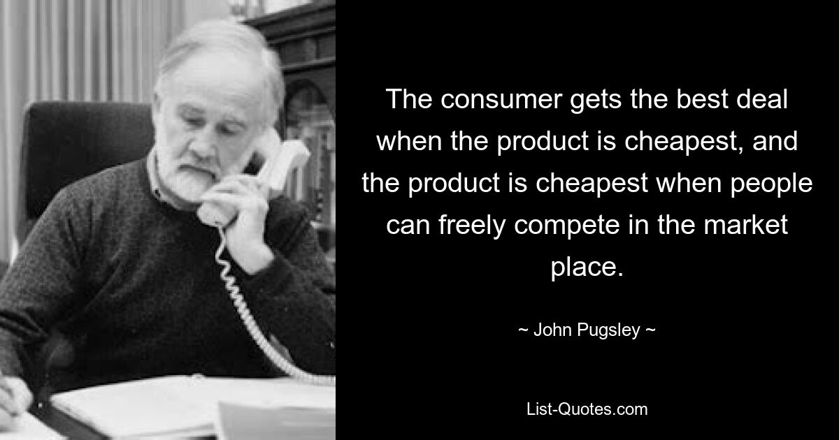 The consumer gets the best deal when the product is cheapest, and the product is cheapest when people can freely compete in the market place. — © John Pugsley