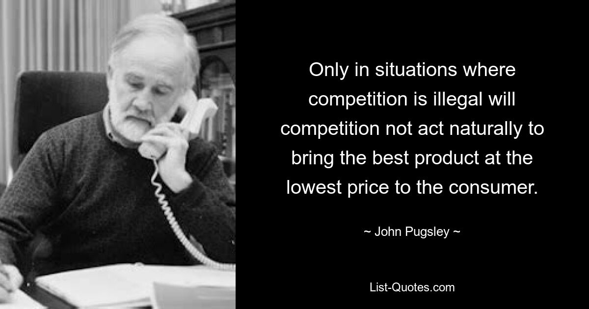 Only in situations where competition is illegal will competition not act naturally to bring the best product at the lowest price to the consumer. — © John Pugsley