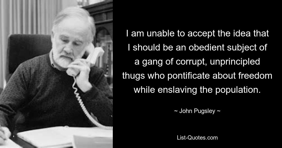 I am unable to accept the idea that I should be an obedient subject of a gang of corrupt, unprincipled thugs who pontificate about freedom while enslaving the population. — © John Pugsley