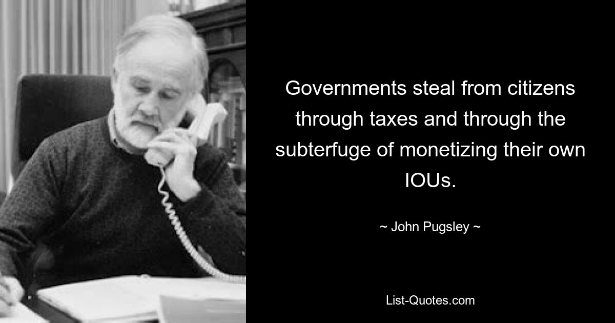 Governments steal from citizens through taxes and through the subterfuge of monetizing their own IOUs. — © John Pugsley