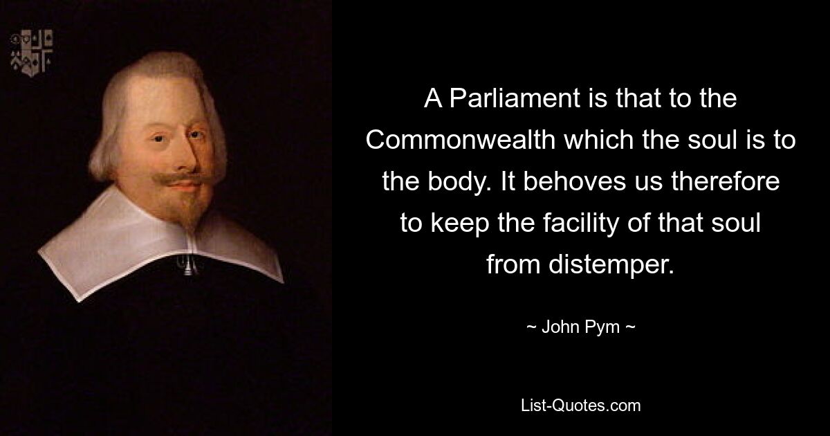 A Parliament is that to the Commonwealth which the soul is to the body. It behoves us therefore to keep the facility of that soul from distemper. — © John Pym