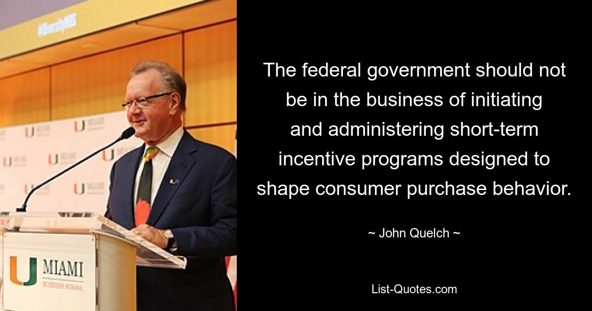 The federal government should not be in the business of initiating and administering short-term incentive programs designed to shape consumer purchase behavior. — © John Quelch