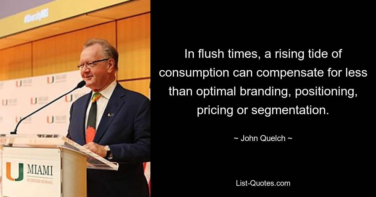 In flush times, a rising tide of consumption can compensate for less than optimal branding, positioning, pricing or segmentation. — © John Quelch