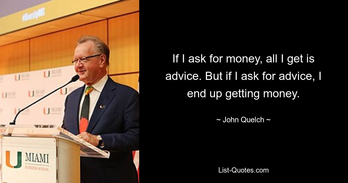 If I ask for money, all I get is advice. But if I ask for advice, I end up getting money. — © John Quelch