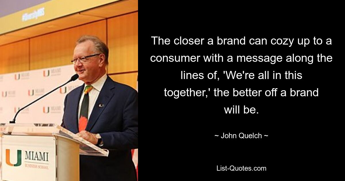 The closer a brand can cozy up to a consumer with a message along the lines of, 'We're all in this together,' the better off a brand will be. — © John Quelch