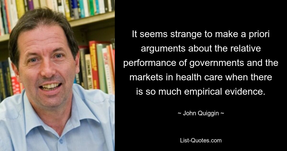 It seems strange to make a priori arguments about the relative performance of governments and the markets in health care when there is so much empirical evidence. — © John Quiggin