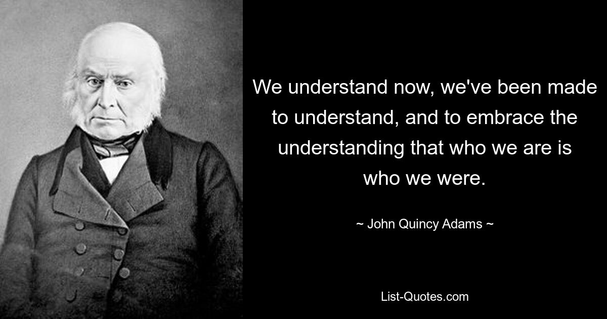 We understand now, we've been made to understand, and to embrace the understanding that who we are is who we were. — © John Quincy Adams