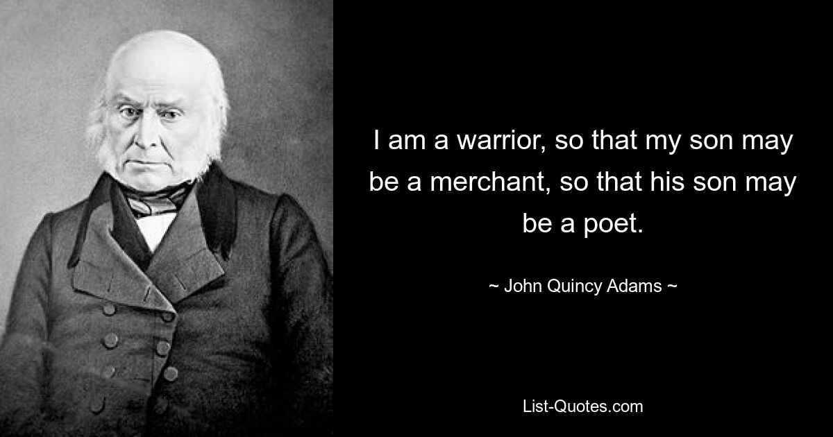 I am a warrior, so that my son may be a merchant, so that his son may be a poet. — © John Quincy Adams