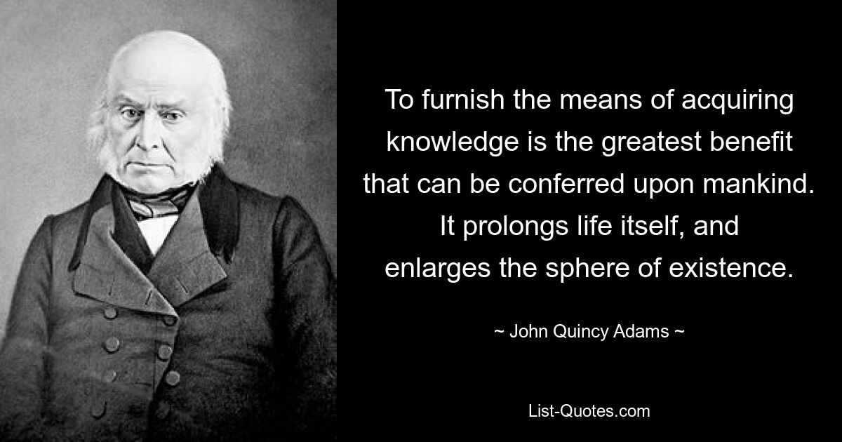 To furnish the means of acquiring knowledge is the greatest benefit that can be conferred upon mankind. It prolongs life itself, and enlarges the sphere of existence. — © John Quincy Adams