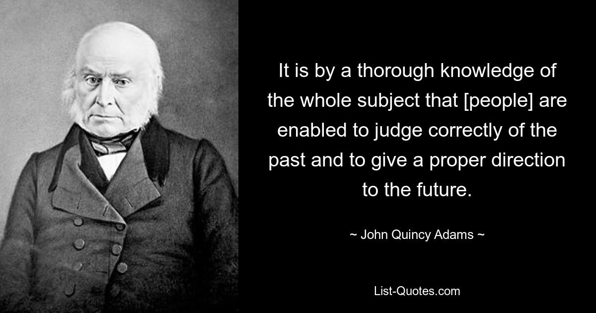 It is by a thorough knowledge of the whole subject that [people] are enabled to judge correctly of the past and to give a proper direction to the future. — © John Quincy Adams