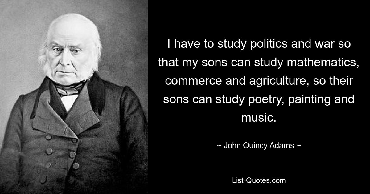 I have to study politics and war so that my sons can study mathematics, commerce and agriculture, so their sons can study poetry, painting and music. — © John Quincy Adams