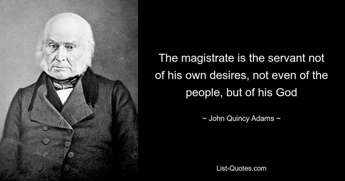 The magistrate is the servant not of his own desires, not even of the people, but of his God — © John Quincy Adams