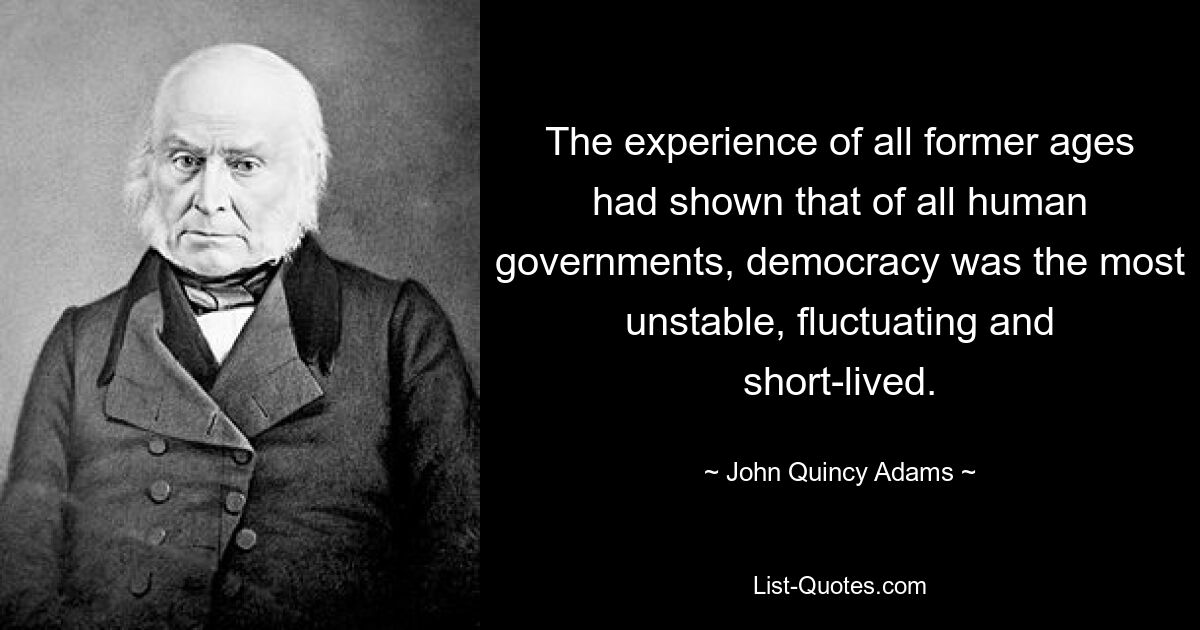 The experience of all former ages had shown that of all human governments, democracy was the most unstable, fluctuating and short-lived. — © John Quincy Adams