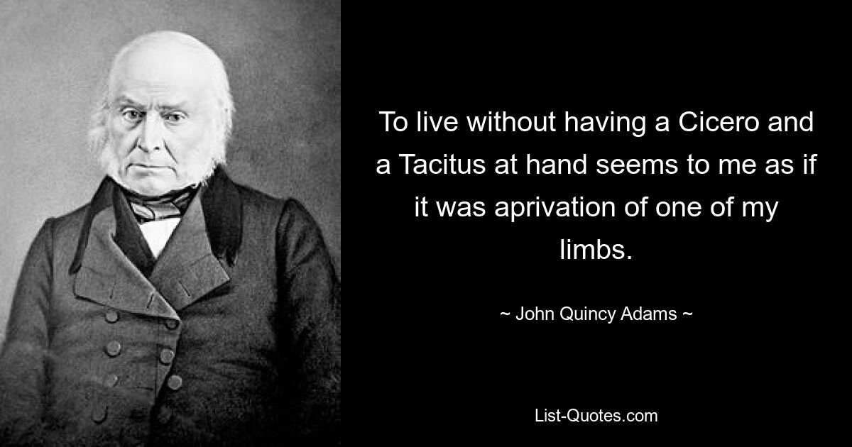 To live without having a Cicero and a Tacitus at hand seems to me as if it was aprivation of one of my limbs. — © John Quincy Adams