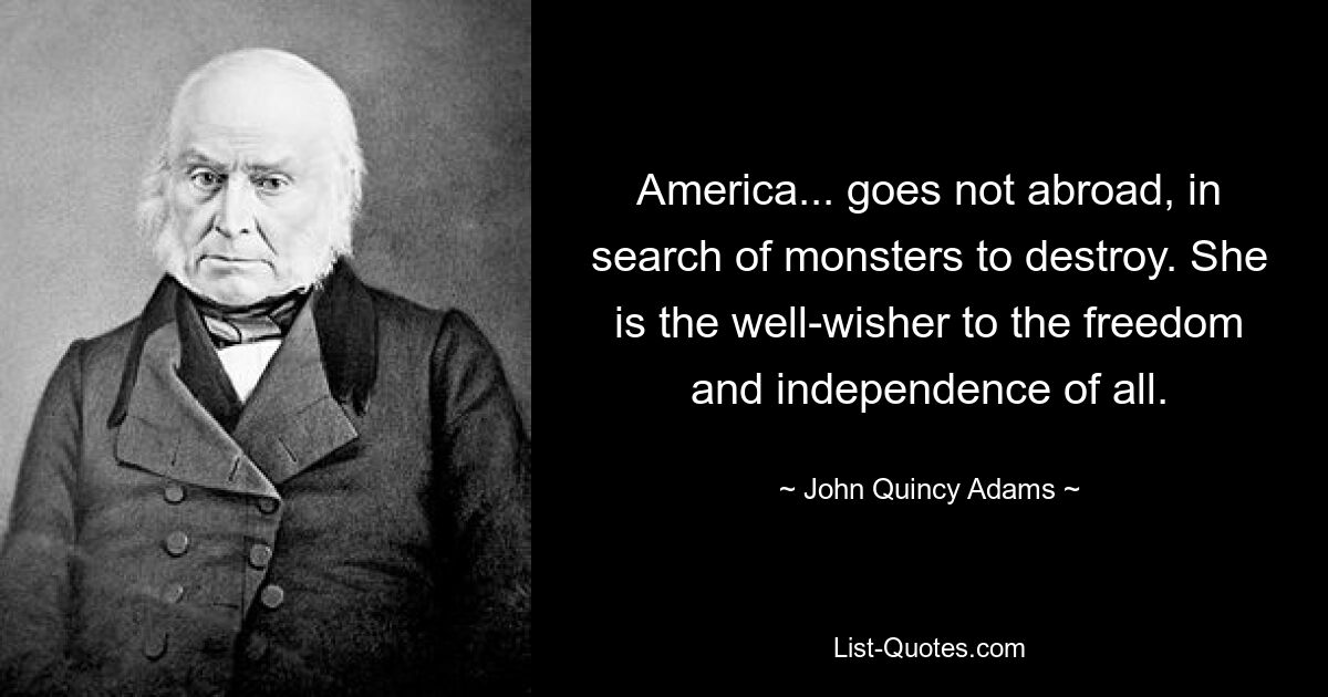 America... goes not abroad, in search of monsters to destroy. She is the well-wisher to the freedom and independence of all. — © John Quincy Adams