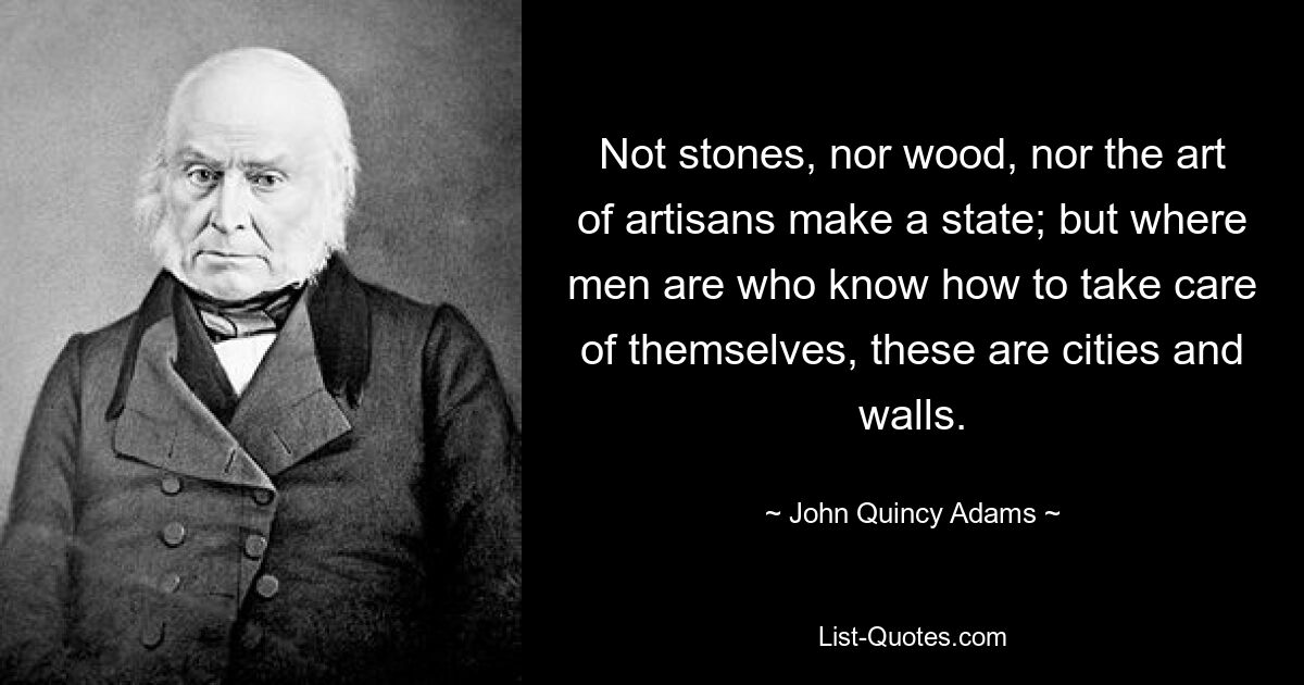 Not stones, nor wood, nor the art of artisans make a state; but where men are who know how to take care of themselves, these are cities and walls. — © John Quincy Adams