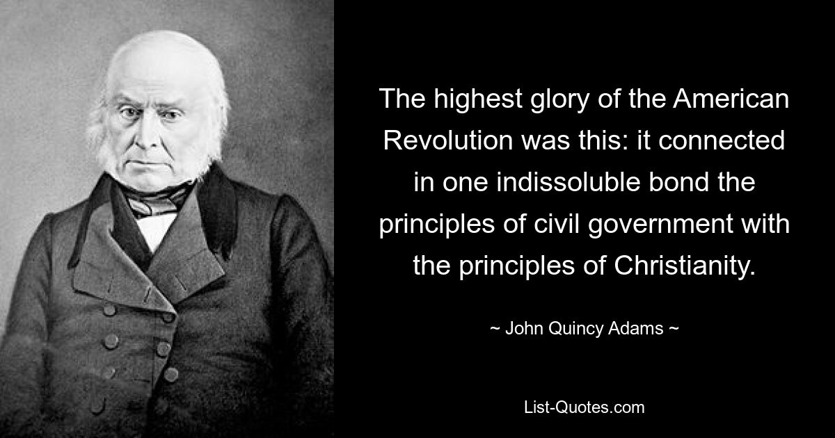 The highest glory of the American Revolution was this: it connected in one indissoluble bond the principles of civil government with the principles of Christianity. — © John Quincy Adams