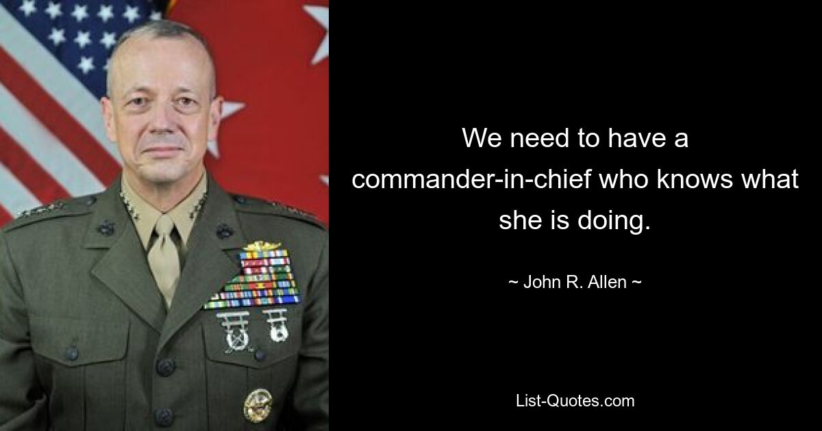 We need to have a commander-in-chief who knows what she is doing. — © John R. Allen