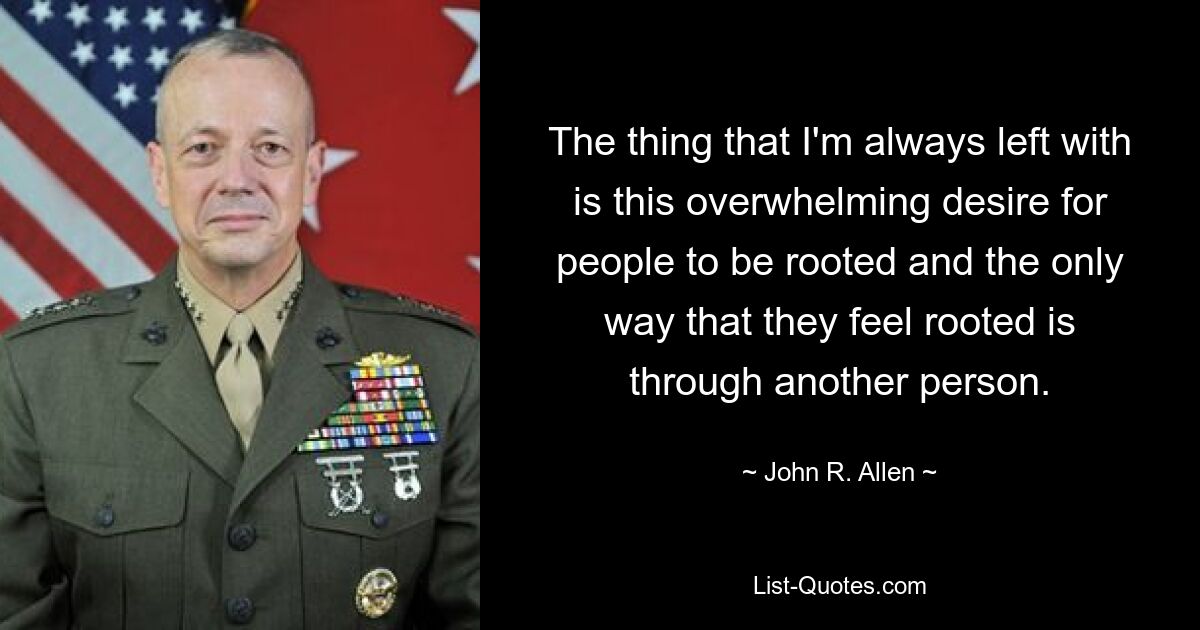 The thing that I'm always left with is this overwhelming desire for people to be rooted and the only way that they feel rooted is through another person. — © John R. Allen
