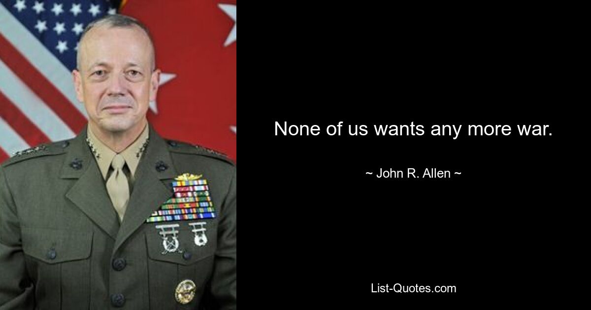 None of us wants any more war. — © John R. Allen