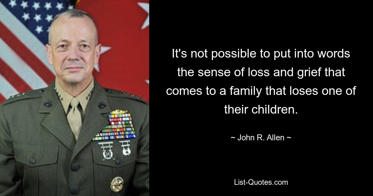 It's not possible to put into words the sense of loss and grief that comes to a family that loses one of their children. — © John R. Allen