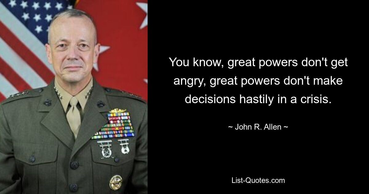 You know, great powers don't get angry, great powers don't make decisions hastily in a crisis. — © John R. Allen