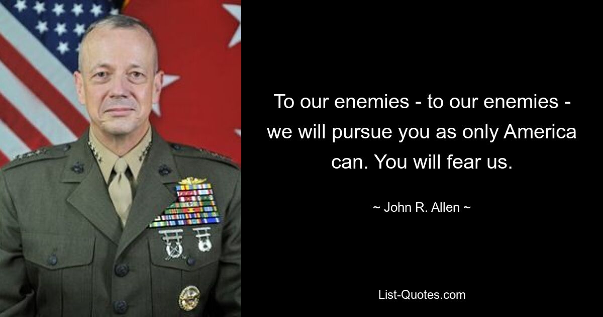 To our enemies - to our enemies - we will pursue you as only America can. You will fear us. — © John R. Allen