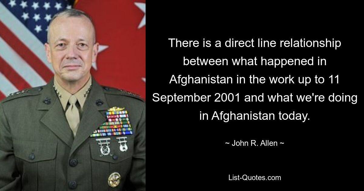 There is a direct line relationship between what happened in Afghanistan in the work up to 11 September 2001 and what we're doing in Afghanistan today. — © John R. Allen