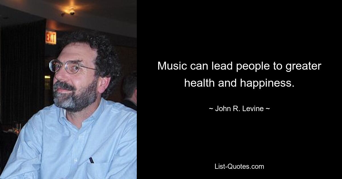 Music can lead people to greater health and happiness. — © John R. Levine