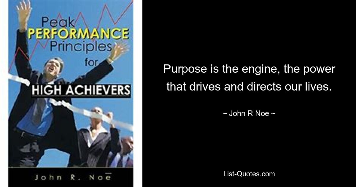 Purpose is the engine, the power that drives and directs our lives. — © John R Noe