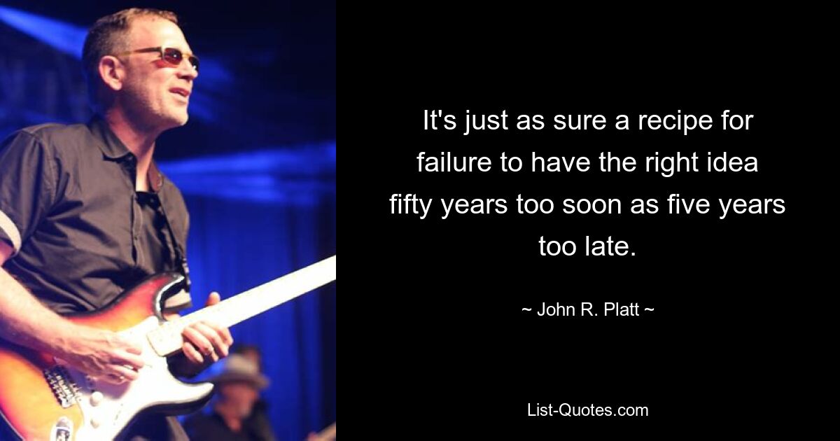 It's just as sure a recipe for failure to have the right idea fifty years too soon as five years too late. — © John R. Platt