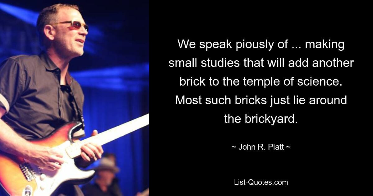 We speak piously of ... making small studies that will add another brick to the temple of science. Most such bricks just lie around the brickyard. — © John R. Platt