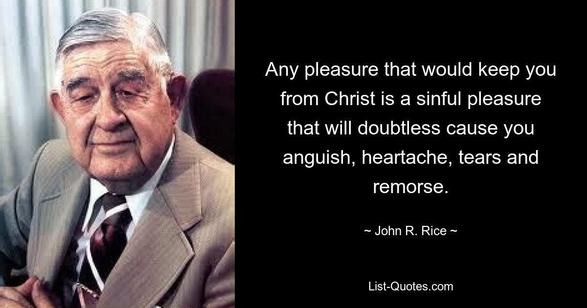 Any pleasure that would keep you from Christ is a sinful pleasure that will doubtless cause you anguish, heartache, tears and remorse. — © John R. Rice