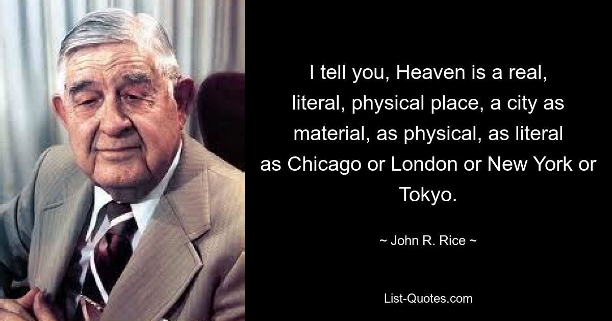 I tell you, Heaven is a real, literal, physical place, a city as material, as physical, as literal as Chicago or London or New York or Tokyo. — © John R. Rice