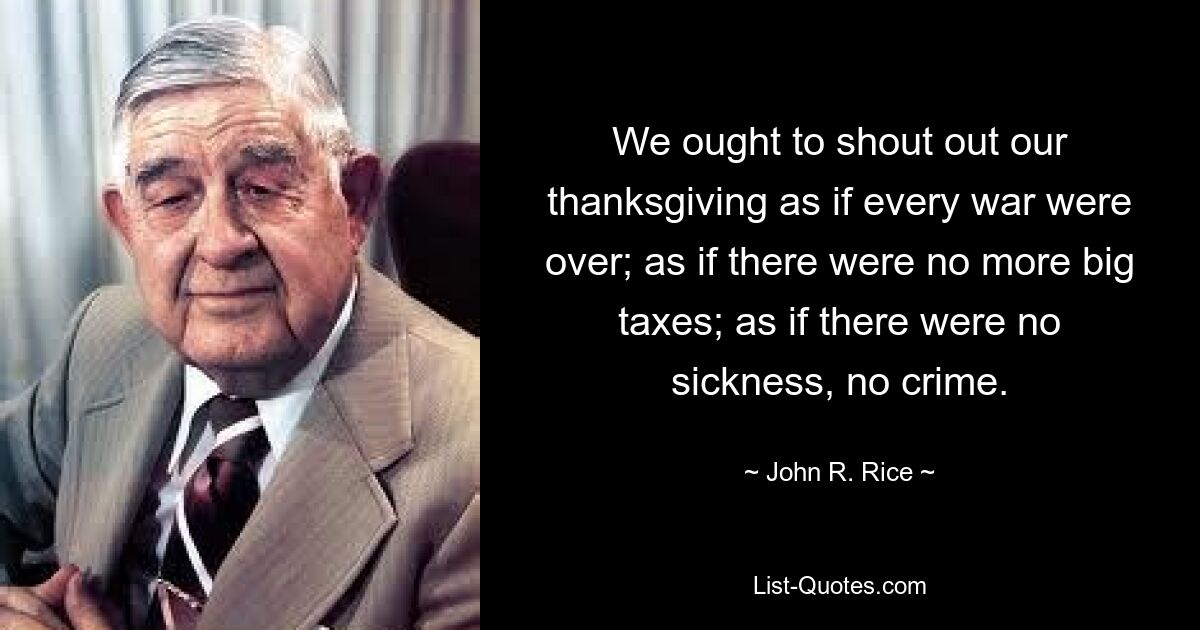 We ought to shout out our thanksgiving as if every war were over; as if there were no more big taxes; as if there were no sickness, no crime. — © John R. Rice